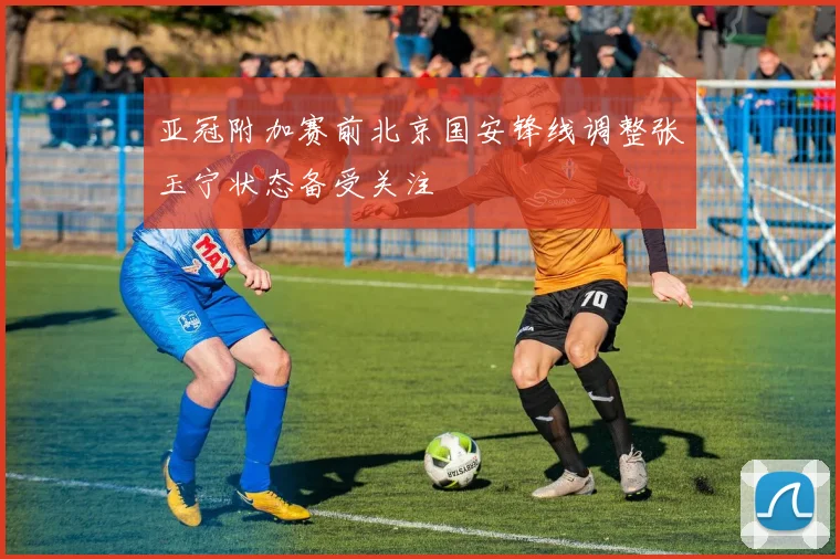 亚冠附加赛前北京国安锋线调整张玉宁状态备受关注